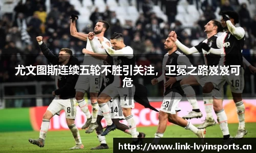 尤文图斯连续五轮不胜引关注，卫冕之路岌岌可危