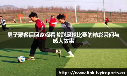 男子聚餐后回家观看激烈足球比赛的精彩瞬间与感人故事